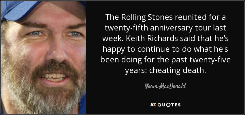 The Rolling Stones reunited for a twenty-fifth anniversary tour last week. Keith Richards said that he's happy to continue to do what he's been doing for the past twenty-five years: cheating death. - Norm MacDonald