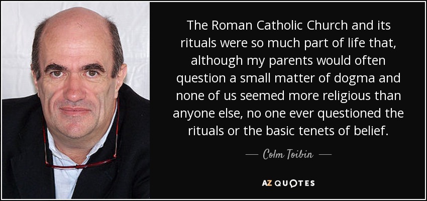 The Roman Catholic Church and its rituals were so much part of life that, although my parents would often question a small matter of dogma and none of us seemed more religious than anyone else, no one ever questioned the rituals or the basic tenets of belief. - Colm Toibin