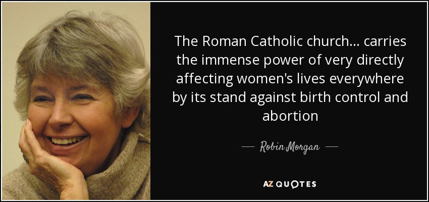 The Roman Catholic church... carries the immense power of very directly affecting women's lives everywhere by its stand against birth control and abortion - Robin Morgan