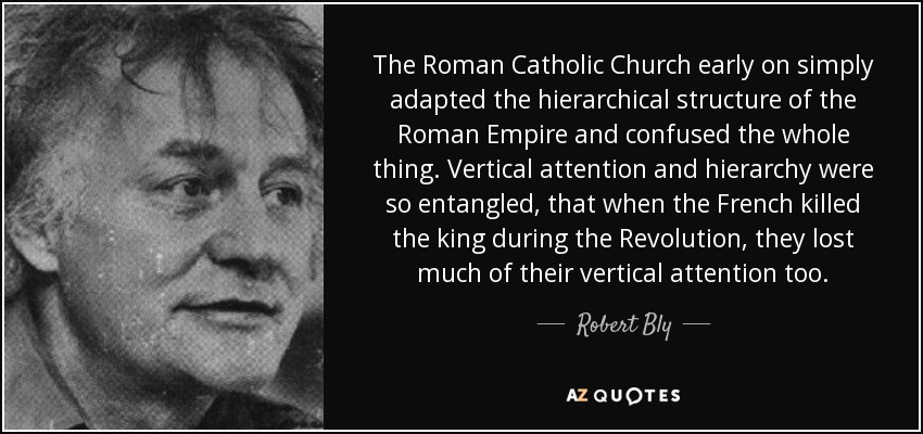 The Roman Catholic Church early on simply adapted the hierarchical structure of the Roman Empire and confused the whole thing. Vertical attention and hierarchy were so entangled, that when the French killed the king during the Revolution, they lost much of their vertical attention too. - Robert Bly