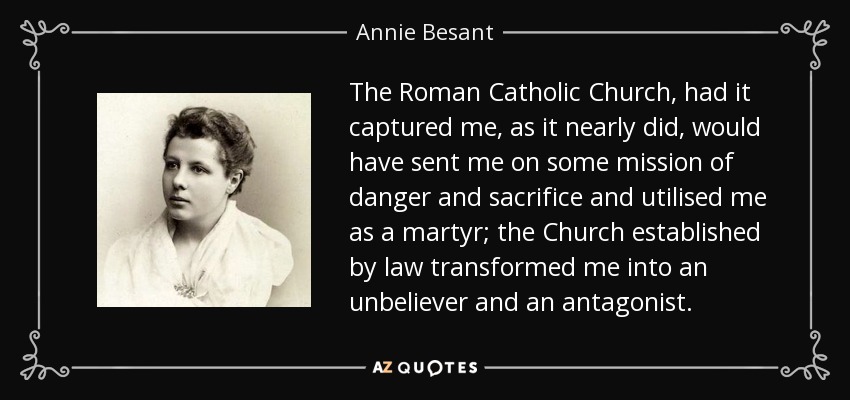 The Roman Catholic Church, had it captured me, as it nearly did, would have sent me on some mission of danger and sacrifice and utilised me as a martyr; the Church established by law transformed me into an unbeliever and an antagonist. - Annie Besant