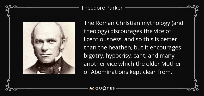 The Roman Christian mythology (and theology) discourages the vice of licentiousness, and so this is better than the heathen, but it encourages bigotry, hypocrisy, cant, and many another vice which the older Mother of Abominations kept clear from. - Theodore Parker