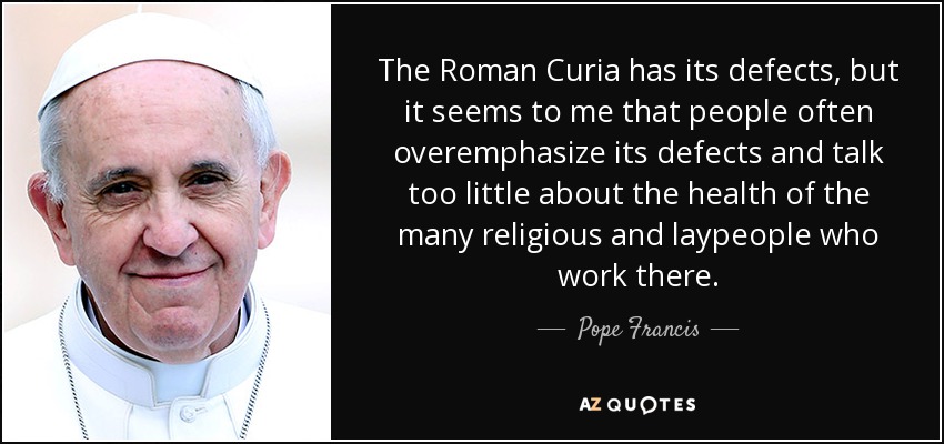 The Roman Curia has its defects, but it seems to me that people often overemphasize its defects and talk too little about the health of the many religious and laypeople who work there. - Pope Francis