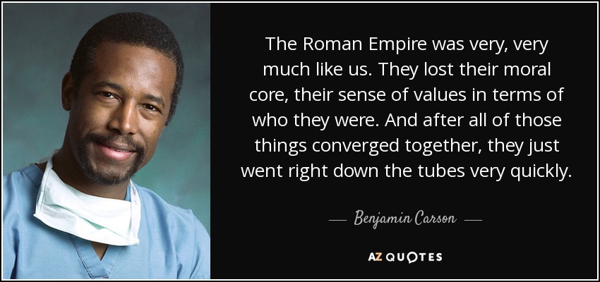 The Roman Empire was very, very much like us. They lost their moral core, their sense of values in terms of who they were. And after all of those things converged together, they just went right down the tubes very quickly. - Benjamin Carson