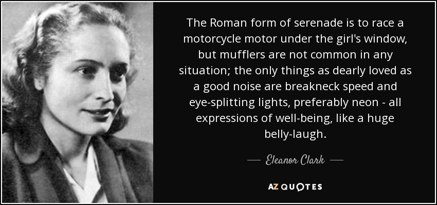 The Roman form of serenade is to race a motorcycle motor under the girl's window, but mufflers are not common in any situation; the only things as dearly loved as a good noise are breakneck speed and eye-splitting lights, preferably neon - all expressions of well-being, like a huge belly-laugh. - Eleanor Clark