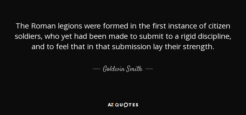 The Roman legions were formed in the first instance of citizen soldiers, who yet had been made to submit to a rigid discipline, and to feel that in that submission lay their strength. - Goldwin Smith
