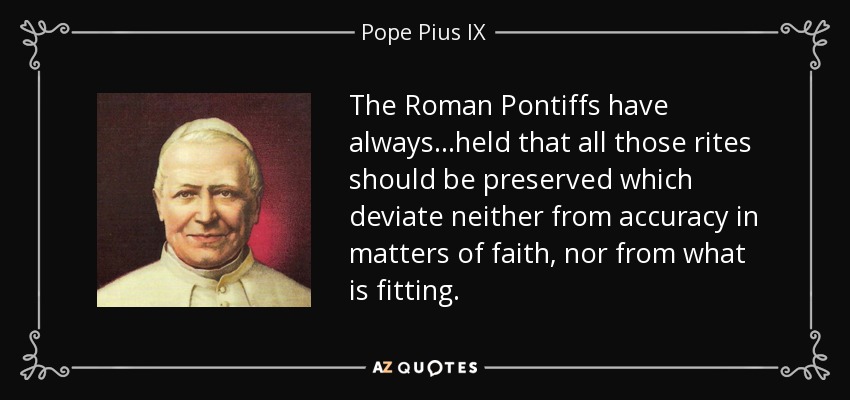 The Roman Pontiffs have always...held that all those rites should be preserved which deviate neither from accuracy in matters of faith, nor from what is fitting. - Pope Pius IX