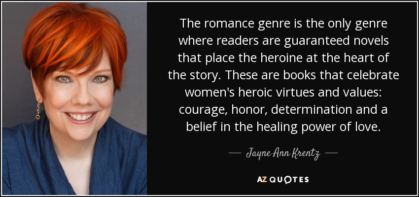 The romance genre is the only genre where readers are guaranteed novels that place the heroine at the heart of the story. These are books that celebrate women's heroic virtues and values: courage, honor, determination and a belief in the healing power of love. - Jayne Ann Krentz