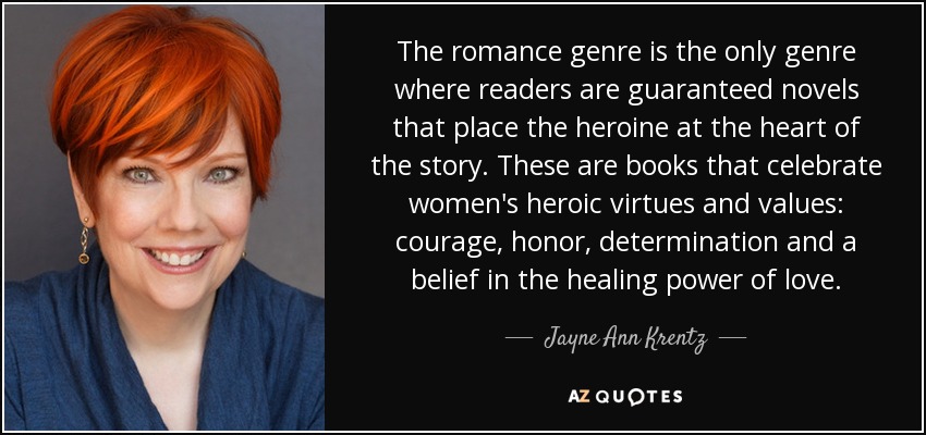 The romance genre is the only genre where readers are guaranteed novels that place the heroine at the heart of the story. These are books that celebrate women's heroic virtues and values: courage, honor, determination and a belief in the healing power of love. - Jayne Ann Krentz