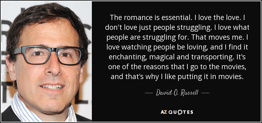 The romance is essential. I love the love. I don't love just people struggling. I love what people are struggling for. That moves me. I love watching people be loving, and I find it enchanting, magical and transporting. It's one of the reasons that I go to the movies, and that's why I like putting it in movies. - David O. Russell