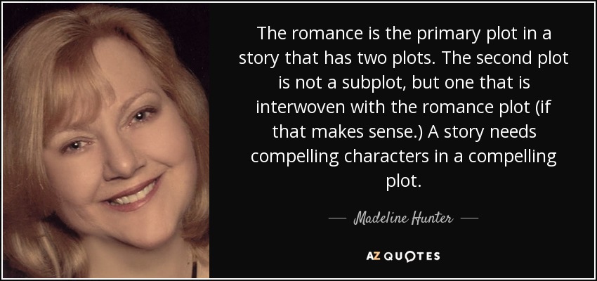 The romance is the primary plot in a story that has two plots. The second plot is not a subplot, but one that is interwoven with the romance plot (if that makes sense.) A story needs compelling characters in a compelling plot. - Madeline Hunter