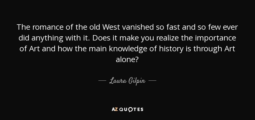 The romance of the old West vanished so fast and so few ever did anything with it. Does it make you realize the importance of Art and how the main knowledge of history is through Art alone? - Laura Gilpin