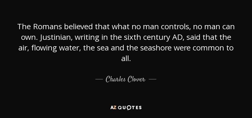 The Romans believed that what no man controls, no man can own. Justinian, writing in the sixth century AD, said that the air, flowing water, the sea and the seashore were common to all. - Charles Clover