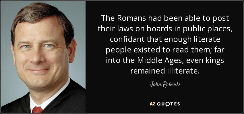 The Romans had been able to post their laws on boards in public places, confidant that enough literate people existed to read them; far into the Middle Ages, even kings remained illiterate. - John Roberts