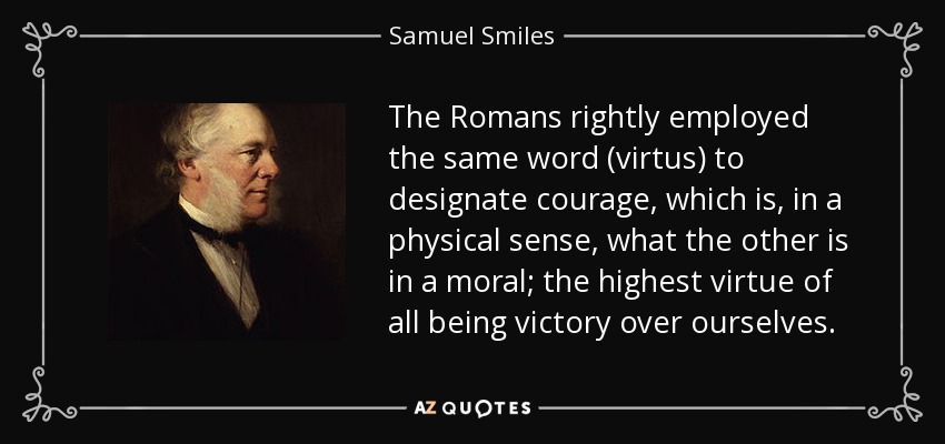 The Romans rightly employed the same word (virtus) to designate courage, which is, in a physical sense, what the other is in a moral; the highest virtue of all being victory over ourselves. - Samuel Smiles