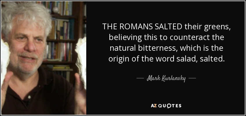 THE ROMANS SALTED their greens, believing this to counteract the natural bitterness, which is the origin of the word salad, salted. - Mark Kurlansky
