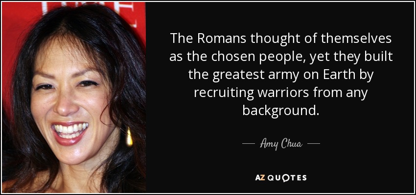 The Romans thought of themselves as the chosen people, yet they built the greatest army on Earth by recruiting warriors from any background. - Amy Chua