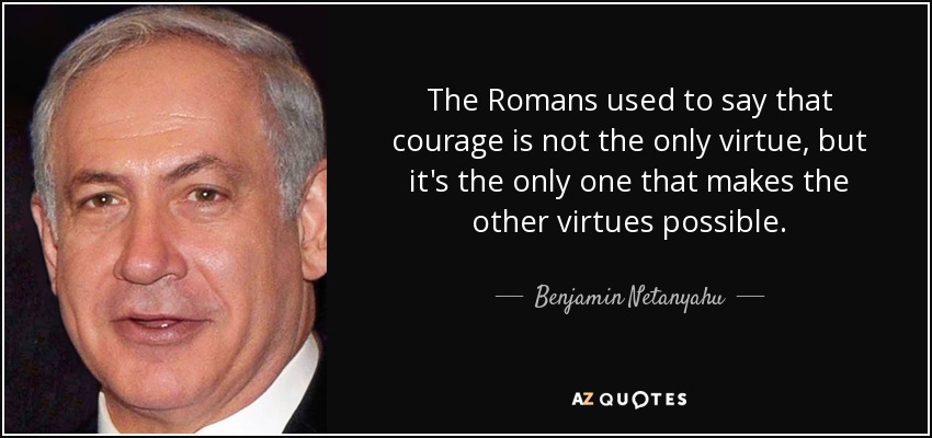 The Romans used to say that courage is not the only virtue, but it's the only one that makes the other virtues possible. - Benjamin Netanyahu