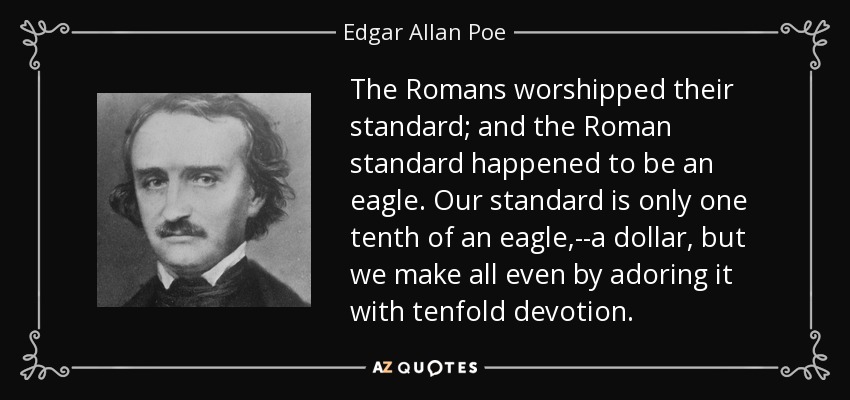 The Romans worshipped their standard; and the Roman standard happened to be an eagle. Our standard is only one tenth of an eagle,--a dollar, but we make all even by adoring it with tenfold devotion. - Edgar Allan Poe