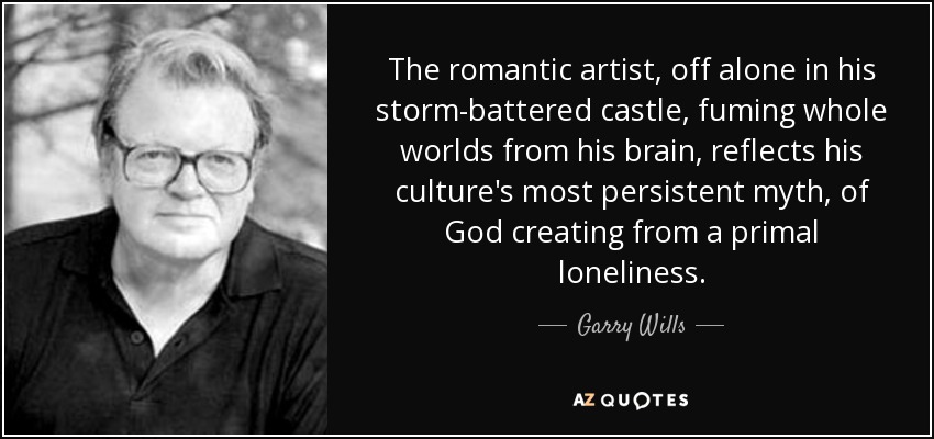 The romantic artist, off alone in his storm-battered castle, fuming whole worlds from his brain, reflects his culture's most persistent myth, of God creating from a primal loneliness. - Garry Wills