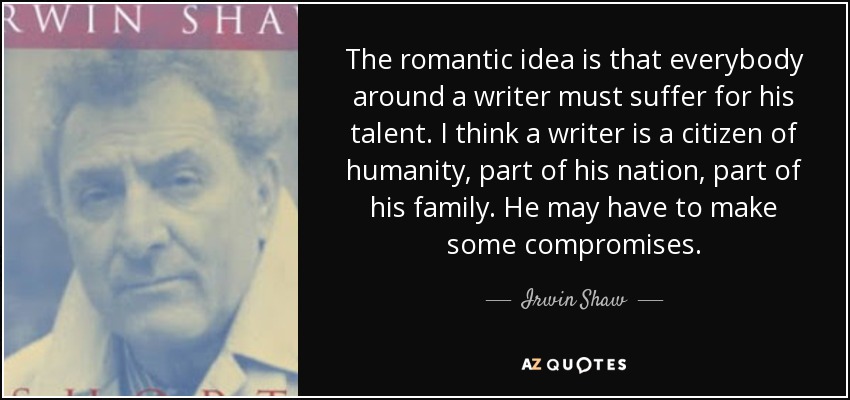The romantic idea is that everybody around a writer must suffer for his talent. I think a writer is a citizen of humanity, part of his nation, part of his family. He may have to make some compromises. - Irwin Shaw