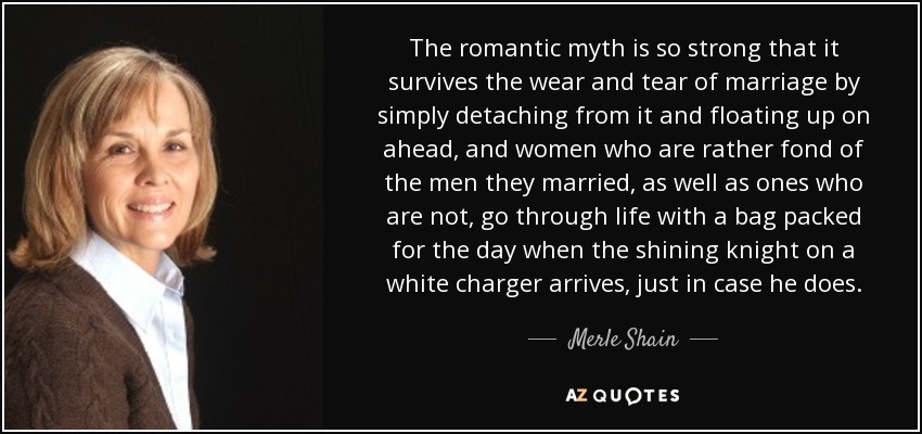 The romantic myth is so strong that it survives the wear and tear of marriage by simply detaching from it and floating up on ahead, and women who are rather fond of the men they married, as well as ones who are not, go through life with a bag packed for the day when the shining knight on a white charger arrives, just in case he does. - Merle Shain