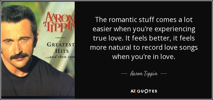 The romantic stuff comes a lot easier when you're experiencing true love. It feels better, it feels more natural to record love songs when you're in love. - Aaron Tippin