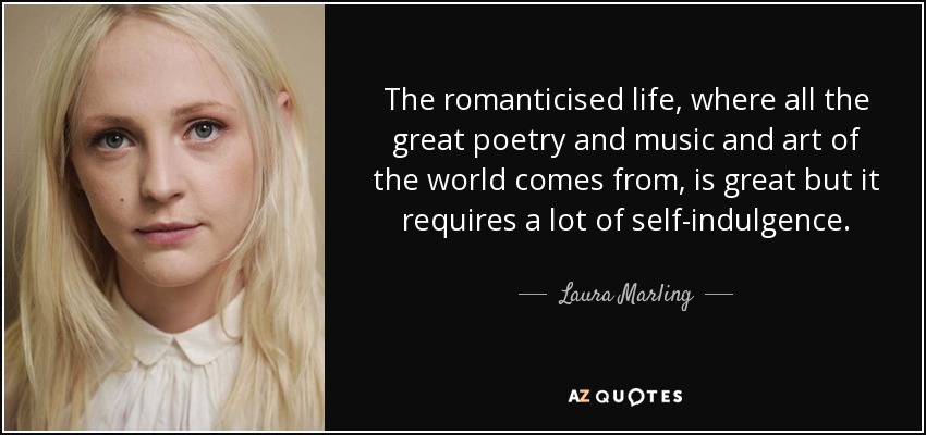 The romanticised life, where all the great poetry and music and art of the world comes from, is great but it requires a lot of self-indulgence. - Laura Marling