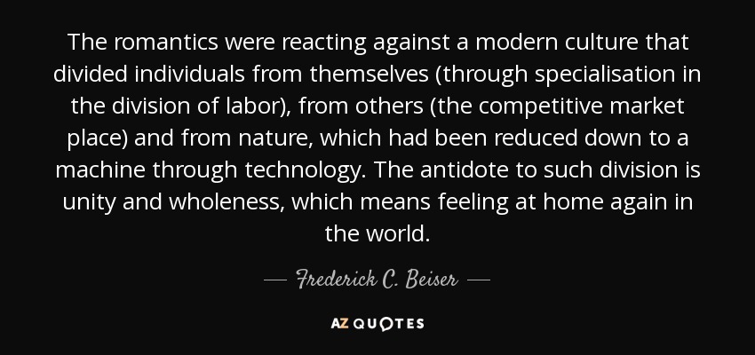 The romantics were reacting against a modern culture that divided individuals from themselves (through specialisation in the division of labor), from others (the competitive market place) and from nature, which had been reduced down to a machine through technology. The antidote to such division is unity and wholeness, which means feeling at home again in the world. - Frederick C. Beiser