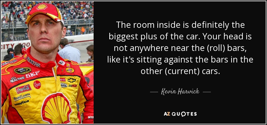 The room inside is definitely the biggest plus of the car. Your head is not anywhere near the (roll) bars, like it's sitting against the bars in the other (current) cars. - Kevin Harvick