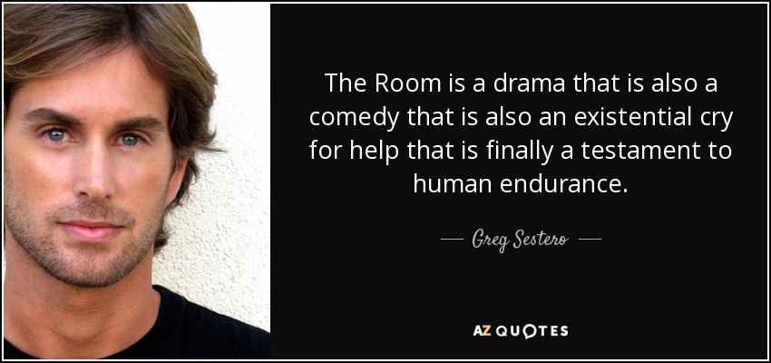 The Room is a drama that is also a comedy that is also an existential cry for help that is finally a testament to human endurance. - Greg Sestero