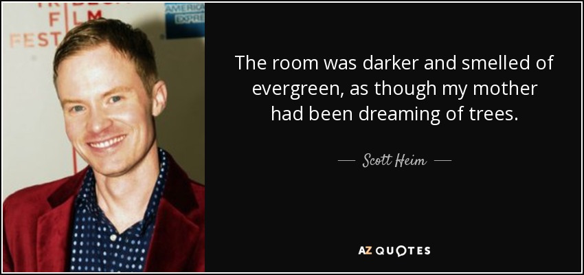 The room was darker and smelled of evergreen, as though my mother had been dreaming of trees. - Scott Heim