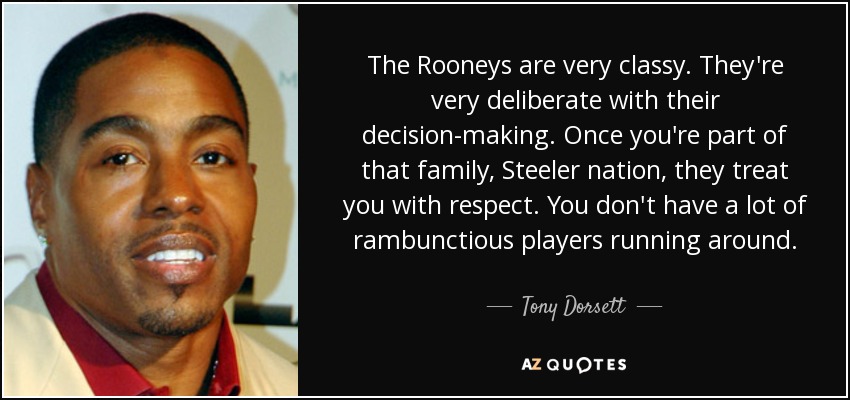 The Rooneys are very classy. They're very deliberate with their decision-making. Once you're part of that family, Steeler nation, they treat you with respect. You don't have a lot of rambunctious players running around. - Tony Dorsett