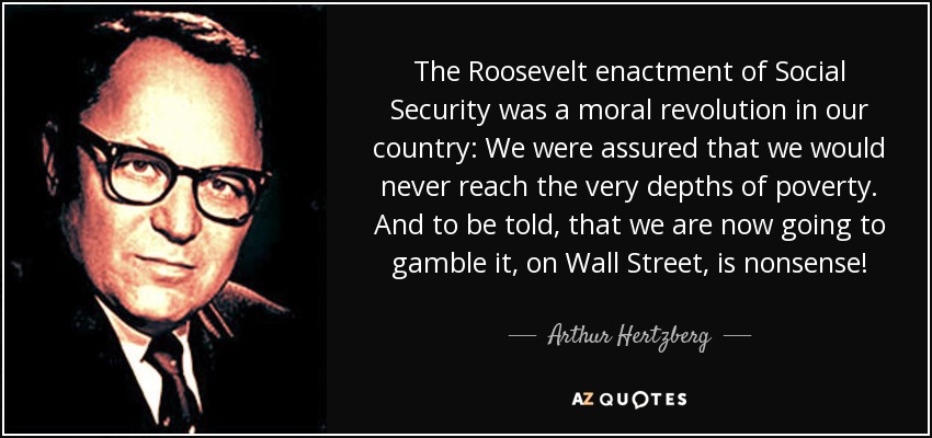 The Roosevelt enactment of Social Security was a moral revolution in our country: We were assured that we would never reach the very depths of poverty. And to be told, that we are now going to gamble it, on Wall Street, is nonsense! - Arthur Hertzberg