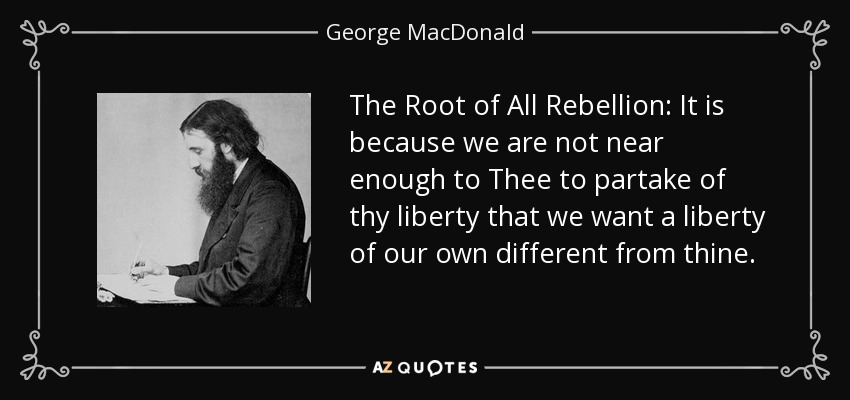 The Root of All Rebellion: It is because we are not near enough to Thee to partake of thy liberty that we want a liberty of our own different from thine. - George MacDonald