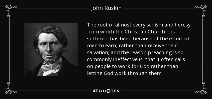 The root of almost every schism and heresy from which the Christian Church has suffered, has been because of the effort of men to earn, rather than receive their salvation; and the reason preaching is so commonly ineffective is, that it often calls on people to work for God rather than letting God work through them. - John Ruskin The root of almost every schism and heresy from which the Christian Church has suffered, has been because of the effort of men to earn, rather than receive their salvation; and the reason preaching is so commonly ineffective is, that it often calls on people to work for God rather than letting God work through them. - John Ruskin