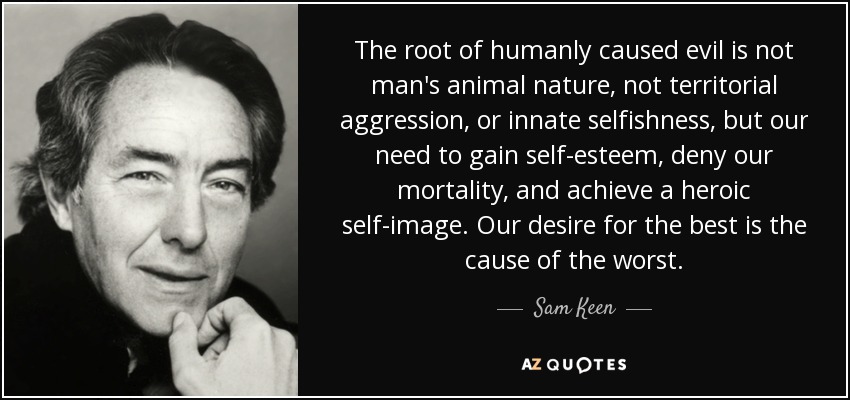 The root of humanly caused evil is not man's animal nature, not territorial aggression, or innate selfishness, but our need to gain self-esteem, deny our mortality, and achieve a heroic self-image. Our desire for the best is the cause of the worst. - Sam Keen
