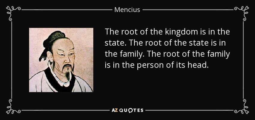 The root of the kingdom is in the state. The root of the state is in the family. The root of the family is in the person of its head. - Mencius