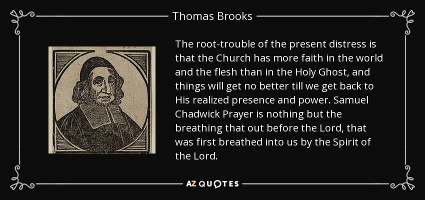 The root-trouble of the present distress is that the Church has more faith in the world and the flesh than in the Holy Ghost, and things will get no better till we get back to His realized presence and power. Samuel Chadwick Prayer is nothing but the breathing that out before the Lord, that was first breathed into us by the Spirit of the Lord. - Thomas Brooks