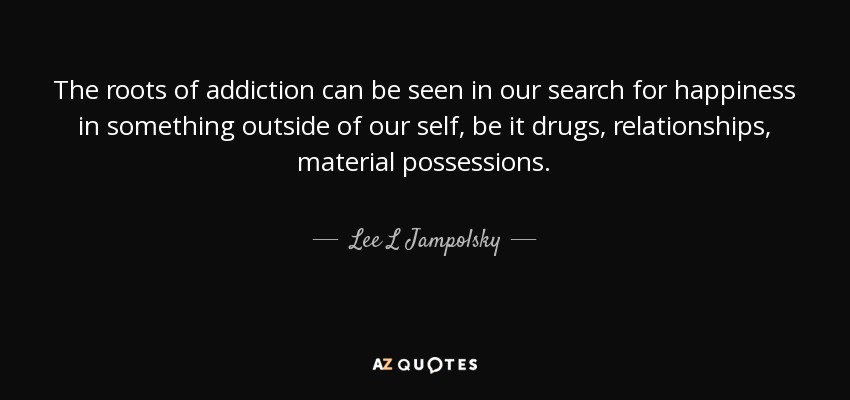 The roots of addiction can be seen in our search for happiness in something outside of our self, be it drugs, relationships, material possessions. - Lee L Jampolsky