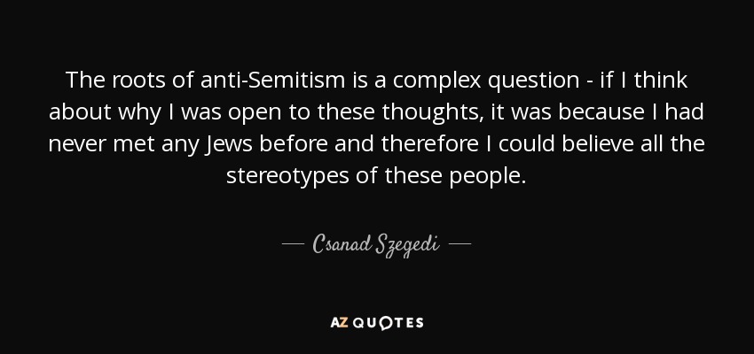 The roots of anti-Semitism is a complex question - if I think about why I was open to these thoughts, it was because I had never met any Jews before and therefore I could believe all the stereotypes of these people. - Csanad Szegedi