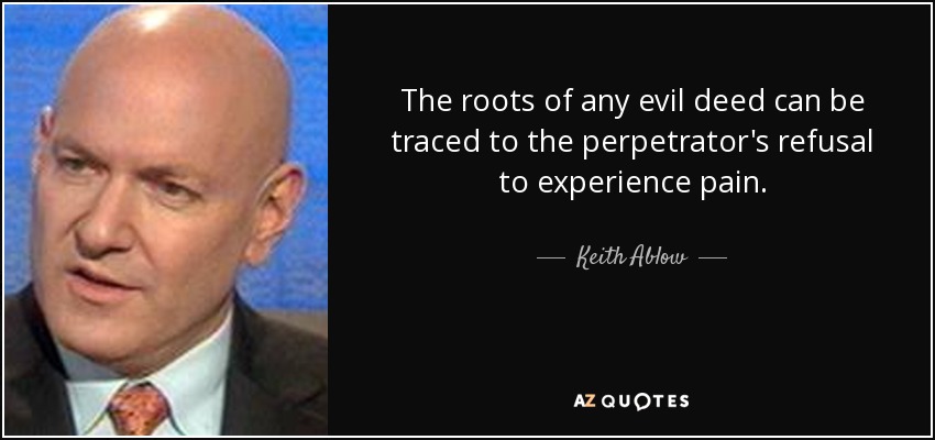 The roots of any evil deed can be traced to the perpetrator's refusal to experience pain. - Keith Ablow