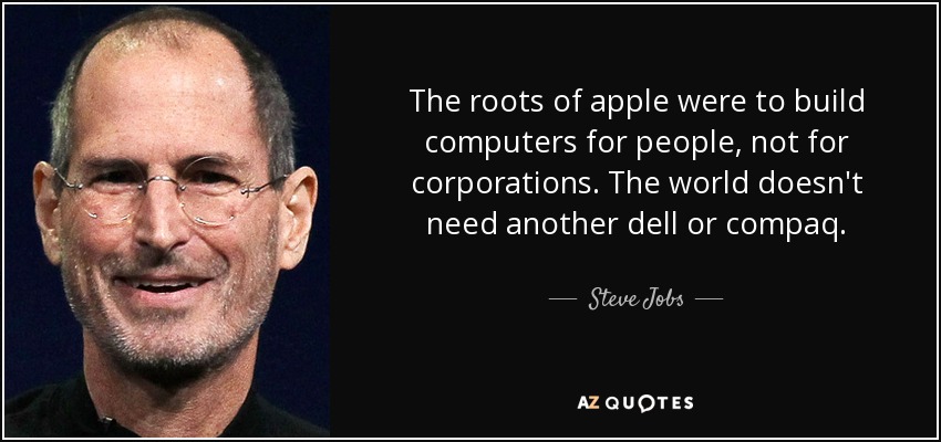 The roots of apple were to build computers for people, not for corporations. The world doesn't need another dell or compaq. - Steve Jobs