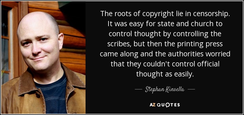 The roots of copyright lie in censorship. It was easy for state and church to control thought by controlling the scribes, but then the printing press came along and the authorities worried that they couldn't control official thought as easily. - Stephan Kinsella