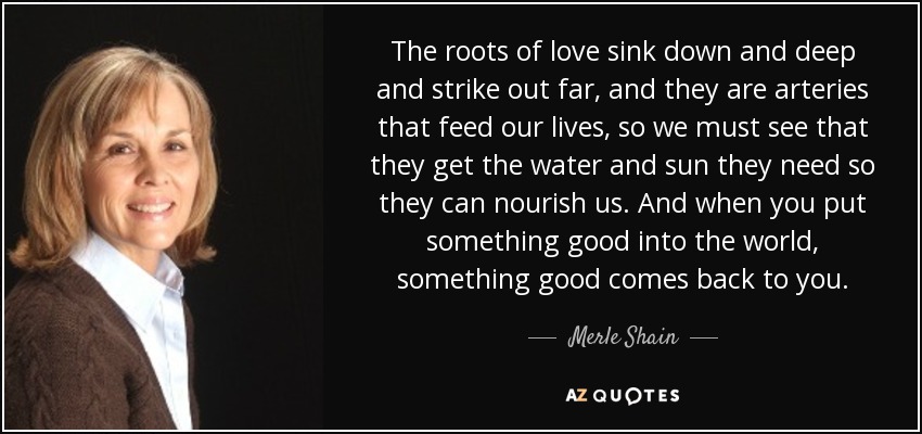 The roots of love sink down and deep and strike out far, and they are arteries that feed our lives, so we must see that they get the water and sun they need so they can nourish us. And when you put something good into the world, something good comes back to you. - Merle Shain
