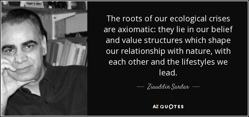 The roots of our ecological crises are axiomatic: they lie in our belief and value structures which shape our relationship with nature, with each other and the lifestyles we lead. - Ziauddin Sardar