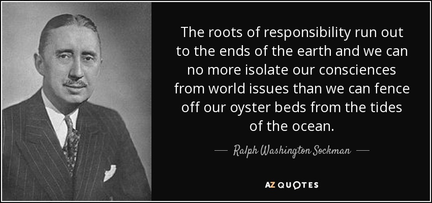 The roots of responsibility run out to the ends of the earth and we can no more isolate our consciences from world issues than we can fence off our oyster beds from the tides of the ocean. - Ralph Washington Sockman