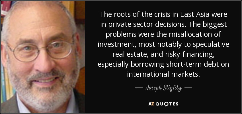 The roots of the crisis in East Asia were in private sector decisions. The biggest problems were the misallocation of investment, most notably to speculative real estate, and risky financing, especially borrowing short-term debt on international markets. - Joseph Stiglitz