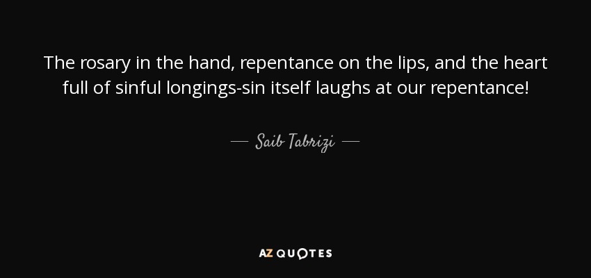 The rosary in the hand, repentance on the lips, and the heart full of sinful longings-sin itself laughs at our repentance! - Saib Tabrizi