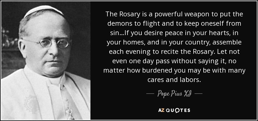 The Rosary is a powerful weapon to put the demons to flight and to keep oneself from sin…If you desire peace in your hearts, in your homes, and in your country, assemble each evening to recite the Rosary. Let not even one day pass without saying it, no matter how burdened you may be with many cares and labors. - Pope Pius XI